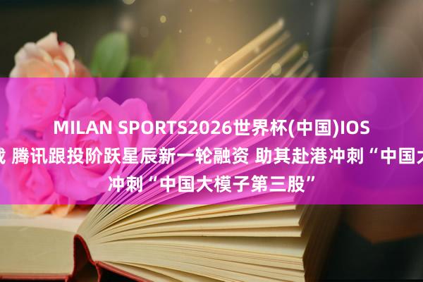 MILAN SPORTS2026世界杯(中国)IOS/安卓官方下载 腾讯跟投阶跃星辰新一轮融资 助其赴港冲刺“中国大模子第三股”