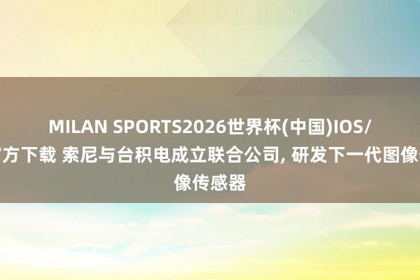 MILAN SPORTS2026世界杯(中国)IOS/安卓官方下载 索尼与台积电成立联合公司， 研发下一代图像传感器