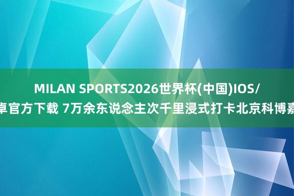 MILAN SPORTS2026世界杯(中国)IOS/安卓官方下载 7万余东说念主次千里浸式打卡北京科博嘉会