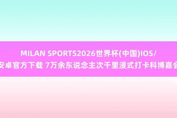 MILAN SPORTS2026世界杯(中国)IOS/安卓官方下载 7万余东说念主次千里浸式打卡科博嘉会