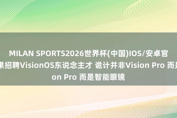 MILAN SPORTS2026世界杯(中国)IOS/安卓官方下载 苹果招聘VisionOS东说念主才 诡计并非Vision Pro 而是智能眼镜