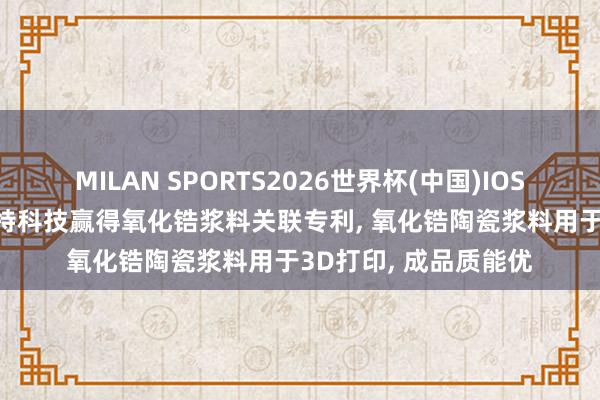 MILAN SPORTS2026世界杯(中国)IOS/安卓官方下载 爱迪特科技赢得氧化锆浆料关联专利， 氧化锆陶瓷浆料用于3D打印， 成品质能优