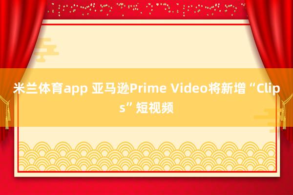 米兰体育app 亚马逊Prime Video将新增“Clips”短视频