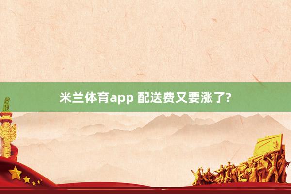 米兰体育app 配送费又要涨了?