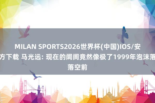 MILAN SPORTS2026世界杯(中国)IOS/安卓官方下载 马光远: 现在的阛阓竟然像极了1999年泡沫落空前