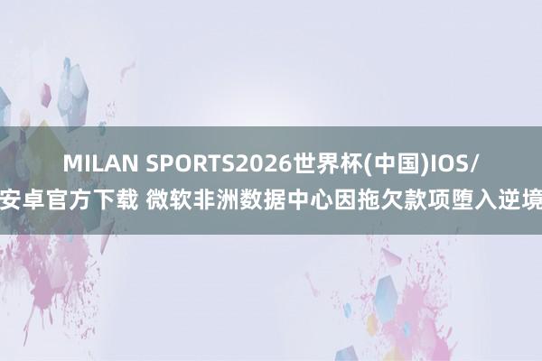 MILAN SPORTS2026世界杯(中国)IOS/安卓官方下载 微软非洲数据中心因拖欠款项堕入逆境