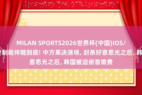 MILAN SPORTS2026世界杯(中国)IOS/安卓官方下载 要制裁伴随到底! 中方果决清场， 封杀好意思光之后， 韩国被迫俯首缴费