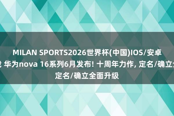 MILAN SPORTS2026世界杯(中国)IOS/安卓官方下载 华为nova 16系列6月发布! 十周年力作， 定名/确立全面升级