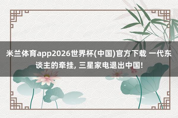 米兰体育app2026世界杯(中国)官方下载 一代东谈主的牵挂， 三星家电退出中国!