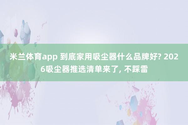米兰体育app 到底家用吸尘器什么品牌好? 2026吸尘器推选清单来了， 不踩雷