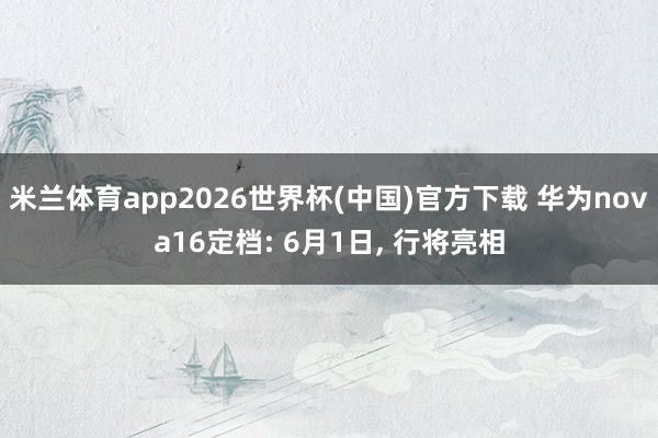 米兰体育app2026世界杯(中国)官方下载 华为nova16定档: 6月1日， 行将亮相
