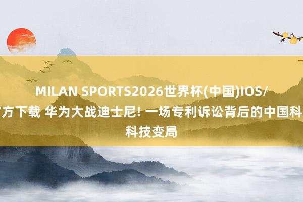 MILAN SPORTS2026世界杯(中国)IOS/安卓官方下载 华为大战迪士尼! 一场专利诉讼背后的中国科技变局