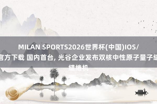 MILAN SPORTS2026世界杯(中国)IOS/安卓官方下载 国内首台， 光谷企业发布双核中性原子量子缱绻机