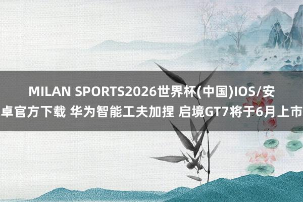 MILAN SPORTS2026世界杯(中国)IOS/安卓官方下载 华为智能工夫加捏 启境GT7将于6月上市