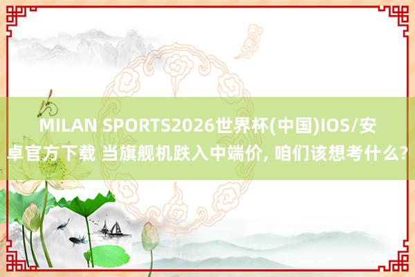 MILAN SPORTS2026世界杯(中国)IOS/安卓官方下载 当旗舰机跌入中端价， 咱们该想考什么?