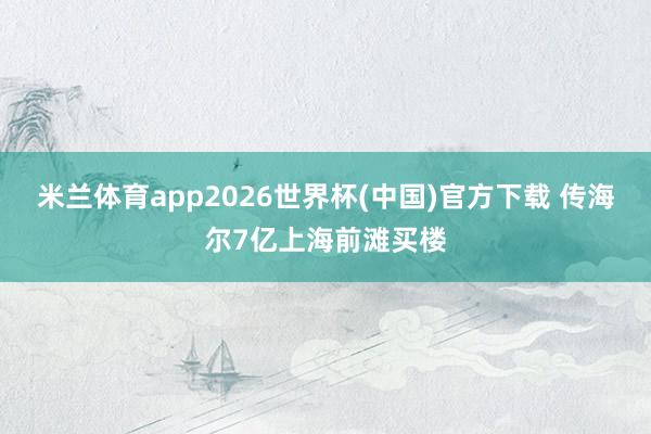 米兰体育app2026世界杯(中国)官方下载 传海尔7亿上海前滩买楼