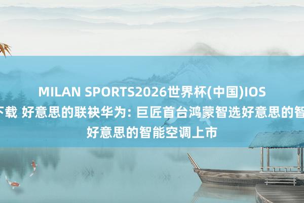MILAN SPORTS2026世界杯(中国)IOS/安卓官方下载 好意思的联袂华为: 巨匠首台鸿蒙智选好意思的智能空调上市