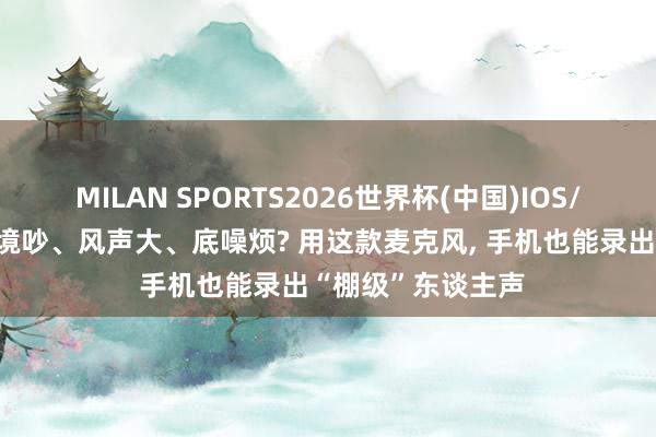 MILAN SPORTS2026世界杯(中国)IOS/安卓官方下载 环境吵、风声大、底噪烦? 用这款麦克风， 手机也能录出“棚级”东谈主声