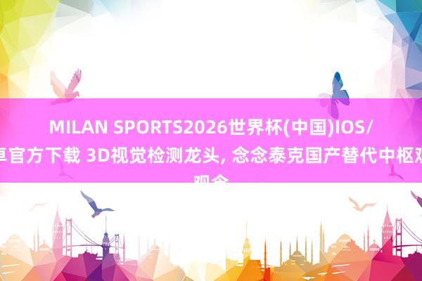 MILAN SPORTS2026世界杯(中国)IOS/安卓官方下载 3D视觉检测龙头， 念念泰克国产替代中枢观念
