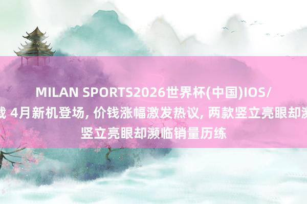 MILAN SPORTS2026世界杯(中国)IOS/安卓官方下载 4月新机登场， 价钱涨幅激发热议， 两款竖立亮眼却濒临销量历练