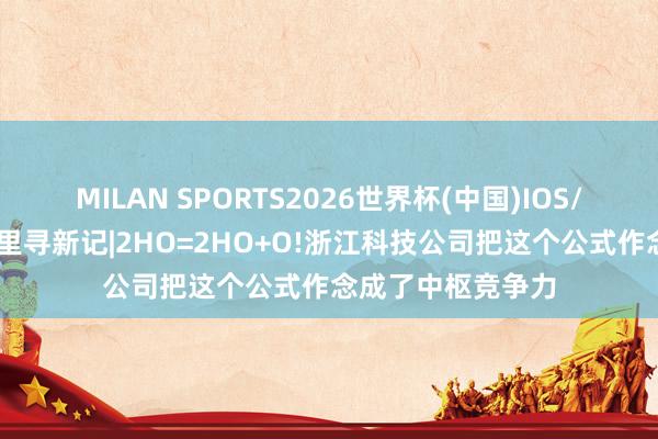 MILAN SPORTS2026世界杯(中国)IOS/安卓官方下载 浙里寻新记|2HO=2HO+O!浙江科技公司把这个公式作念成了中枢竞争力