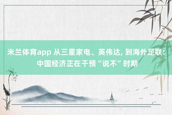 米兰体育app 从三星家电、英伟达， 到海外足联: 中国经济正在干预“说不”时期