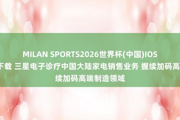 MILAN SPORTS2026世界杯(中国)IOS/安卓官方下载 三星电子诊疗中国大陆家电销售业务 握续加码高端制造领域