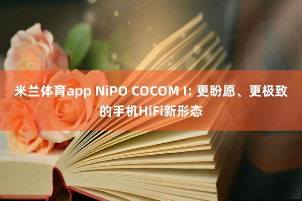 米兰体育app NiPO COCOM I: 更盼愿、更极致的手机HiFi新形态