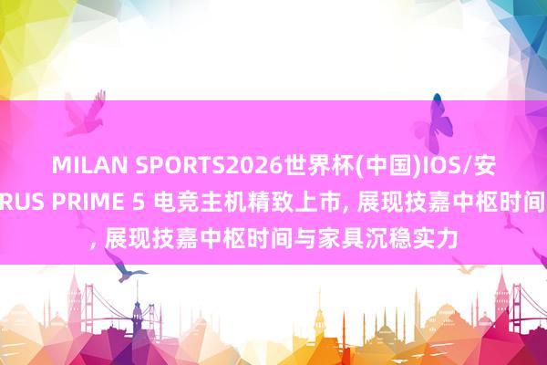 MILAN SPORTS2026世界杯(中国)IOS/安卓官方下载 AORUS PRIME 5 电竞主机精致上市， 展现技嘉中枢时间与家具沉稳实力