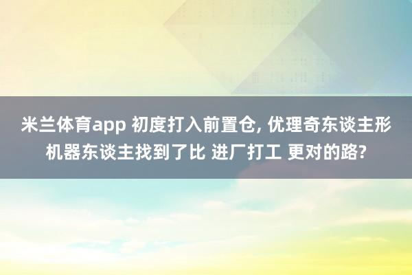 米兰体育app 初度打入前置仓， 优理奇东谈主形机器东谈主找到了比 进厂打工 更对的路?