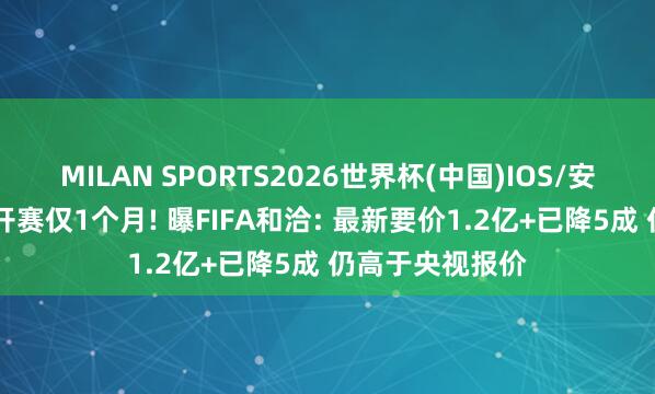MILAN SPORTS2026世界杯(中国)IOS/安卓官方下载 距开赛仅1个月! 曝FIFA和洽: 最新要价1.2亿+已降5成 仍高于央视报价