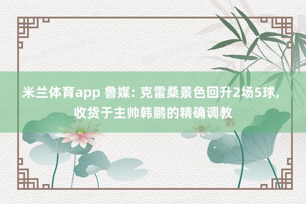 米兰体育app 鲁媒: 克雷桑景色回升2场5球， 收货于主帅韩鹏的精确调教