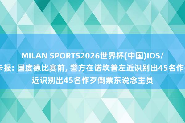 MILAN SPORTS2026世界杯(中国)IOS/安卓官方下载 马卡报: 国度德比赛前， 警方在诺坎普左近识别出45名作歹倒票东说念主员