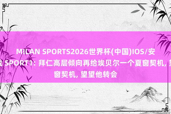 MILAN SPORTS2026世界杯(中国)IOS/安卓官方下载 SPORT1: 拜仁高层倾向再给埃贝尔一个夏窗契机, 望望他转会