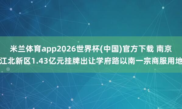 米兰体育app2026世界杯(中国)官方下载 南京江北新区1.43亿元挂牌出让学府路以南一宗商服用地