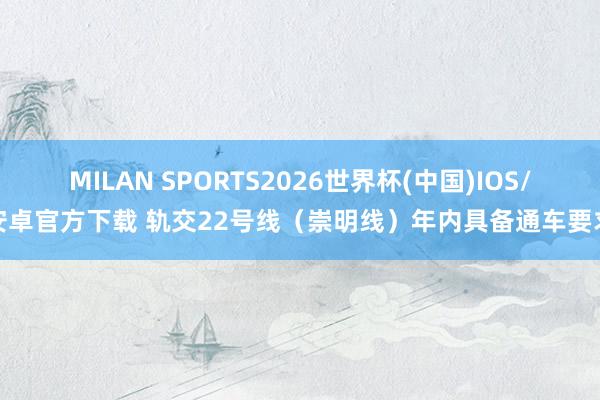 MILAN SPORTS2026世界杯(中国)IOS/安卓官方下载 轨交22号线（崇明线）年内具备通车要求