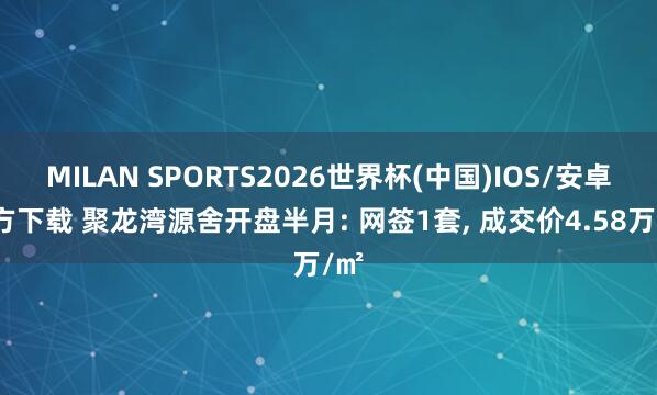 MILAN SPORTS2026世界杯(中国)IOS/安卓官方下载 聚龙湾源舍开盘半月: 网签1套， 成交价4.58万/㎡