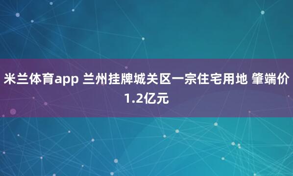 米兰体育app 兰州挂牌城关区一宗住宅用地 肇端价1.2亿元