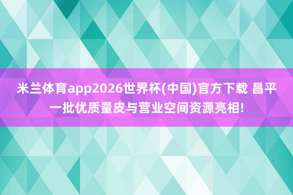 米兰体育app2026世界杯(中国)官方下载 昌平一批优质量皮与营业空间资源亮相!
