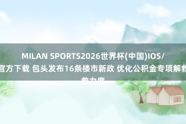 MILAN SPORTS2026世界杯(中国)IOS/安卓官方下载 包头发布16条楼市新政 优化公积金专项解救力度