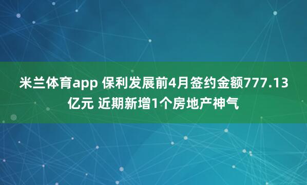米兰体育app 保利发展前4月签约金额777.13亿元 近期新增1个房地产神气
