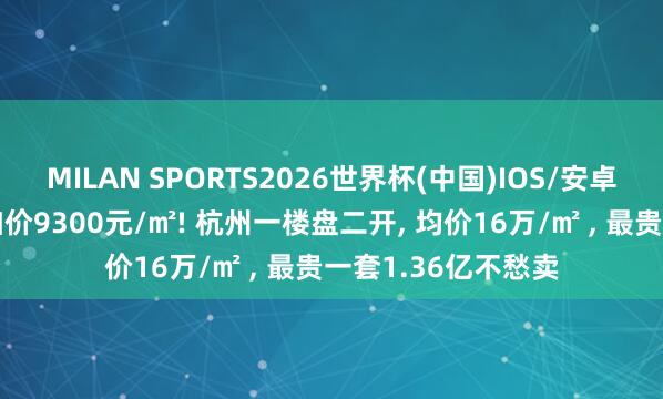 MILAN SPORTS2026世界杯(中国)IOS/安卓官方下载 半个月加价9300元/㎡! 杭州一楼盘二开， 均价16万/㎡ ， 最贵一套1.36亿不愁卖