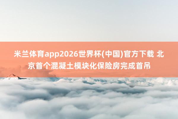 米兰体育app2026世界杯(中国)官方下载 北京首个混凝土模块化保险房完成首吊