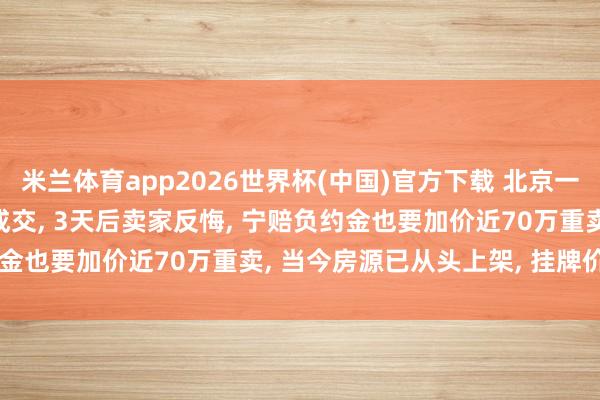 米兰体育app2026世界杯(中国)官方下载 北京一111平二手房488万元成交， 3天后卖家反悔， 宁赔负约金也要加价近70万重卖， 当今房源已从头上架， 挂牌价556万