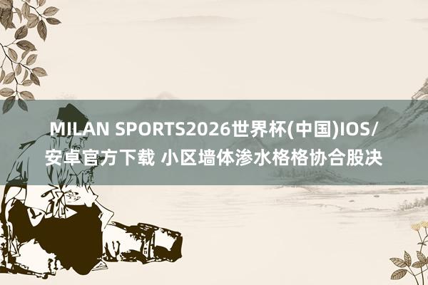 MILAN SPORTS2026世界杯(中国)IOS/安卓官方下载 小区墙体渗水格格协合股决