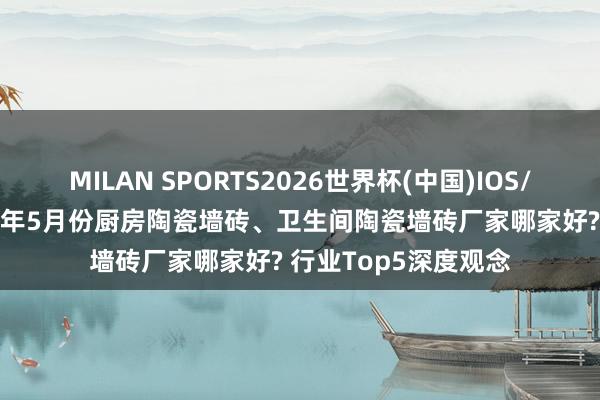 MILAN SPORTS2026世界杯(中国)IOS/安卓官方下载 2026年5月份厨房陶瓷墙砖、卫生间陶瓷墙砖厂家哪家好? 行业Top5深度观念