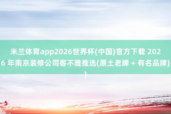 米兰体育app2026世界杯(中国)官方下载 2026 年南京装修公司客不雅推选(原土老牌 + 有名品牌)