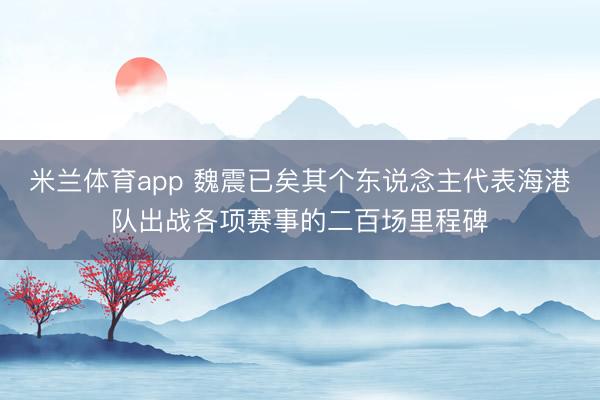 米兰体育app 魏震已矣其个东说念主代表海港队出战各项赛事的二百场里程碑