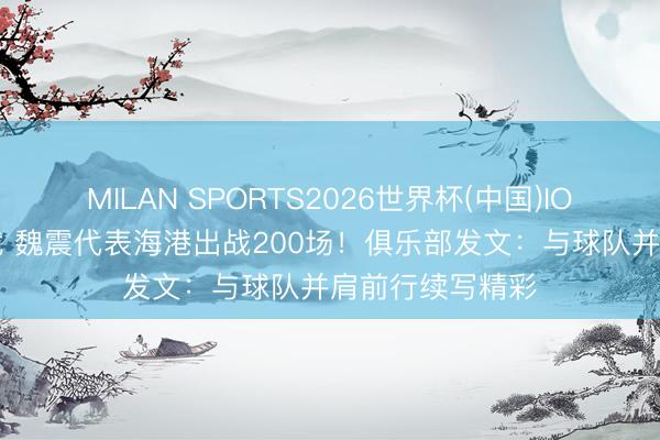 MILAN SPORTS2026世界杯(中国)IOS/安卓官方下载 魏震代表海港出战200场!俱乐部发文:与球队并肩前行续写精彩