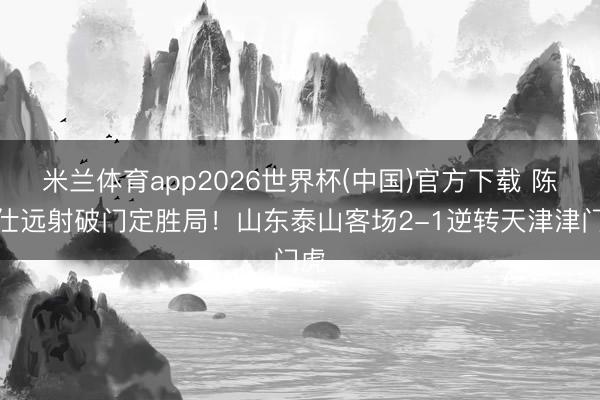 米兰体育app2026世界杯(中国)官方下载 陈泽仕远射破门定胜局！山东泰山客场2-1逆转天津津门虎